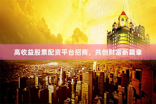 高收益股票配资平台招商，共创财富新篇章