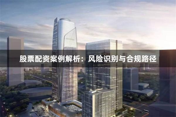 股票配资案例解析：风险识别与合规路径