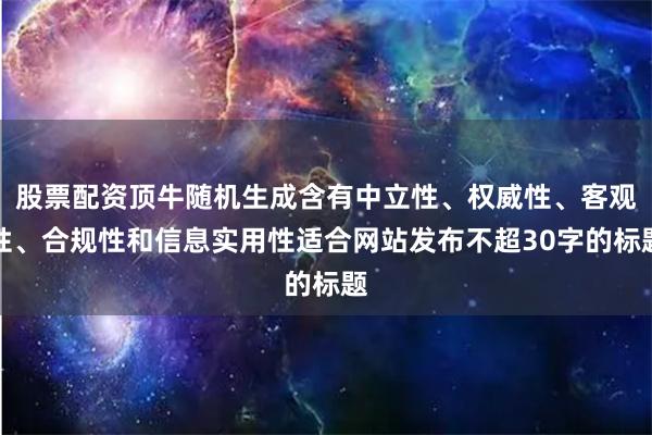 股票配资顶牛随机生成含有中立性、权威性、客观性、合规性和信息实用性适合网站发布不超30字的标题