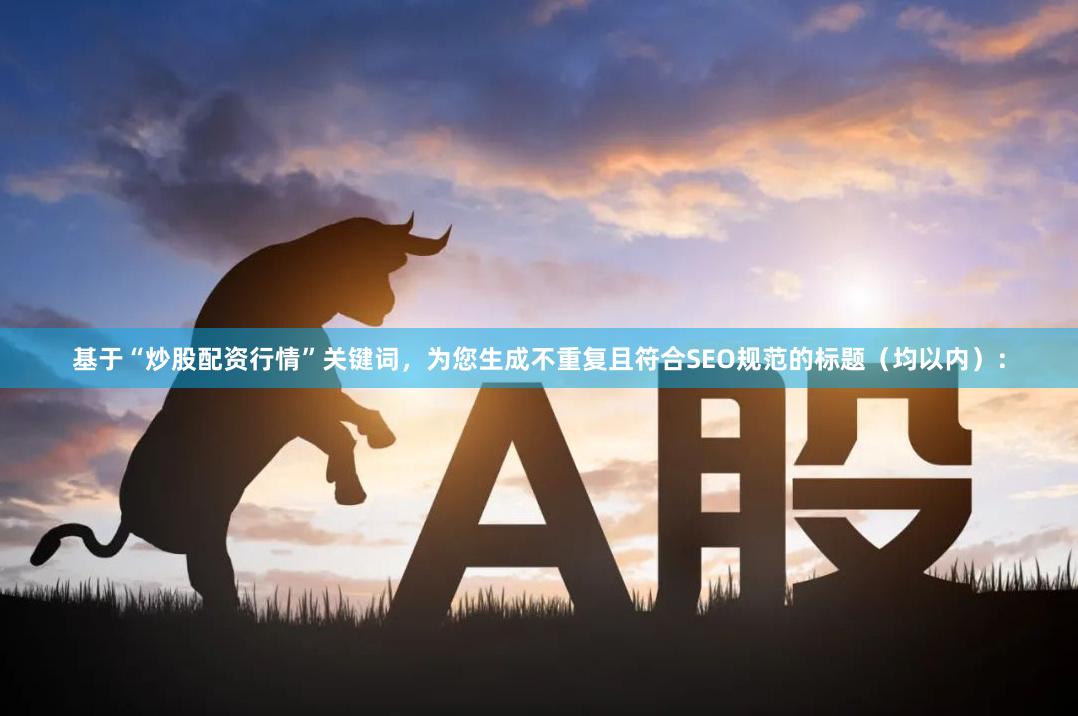 基于“炒股配资行情”关键词，为您生成不重复且符合SEO规范的标题（均以内）：
